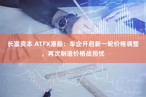 长富资本 ATFX港股：车企开启新一轮价格调整，再次制造价格战担忧