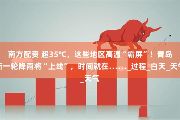 南方配资 超35℃，这些地区高温“霸屏”！青岛新一轮降雨将“上线”，时间就在……_过程_白天_天气