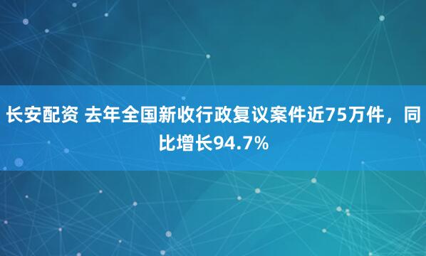 长安配资 去年全国新收行政复议案件近75万件，同比增长94.7%