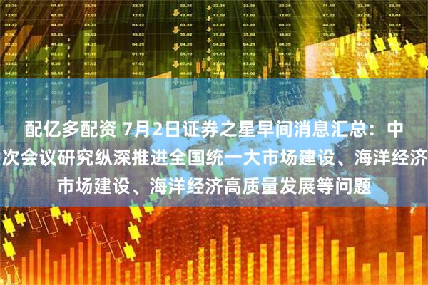 配亿多配资 7月2日证券之星早间消息汇总：中央财经委员会第六次会议研究纵深推进全国统一大市场建设、海洋经济高质量发展等问题