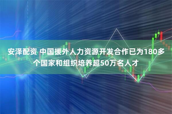 安泽配资 中国援外人力资源开发合作已为180多个国家和组织培养超50万名人才