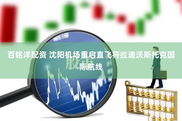 百铭洋配资 沈阳机场重启直飞符拉迪沃斯托克国际航线