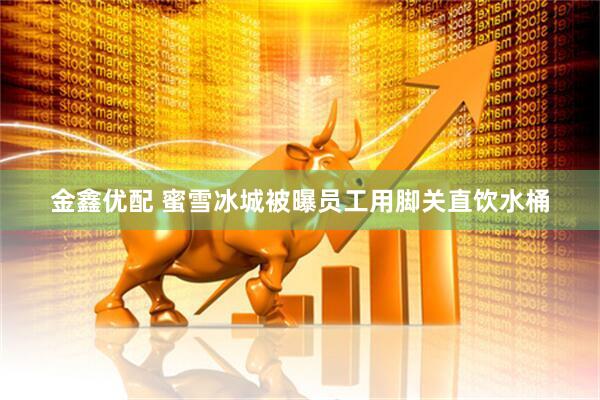 金鑫优配 蜜雪冰城被曝员工用脚关直饮水桶