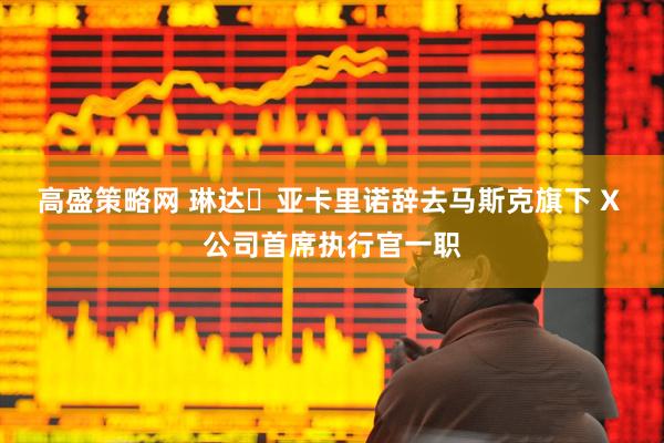 高盛策略网 琳达・亚卡里诺辞去马斯克旗下 X 公司首席执行官一职