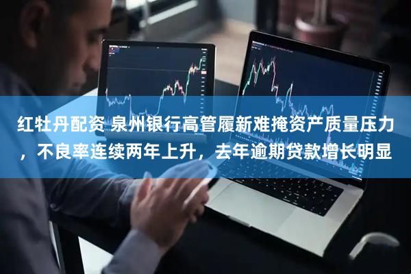 红牡丹配资 泉州银行高管履新难掩资产质量压力，不良率连续两年上升，去年逾期贷款增长明显