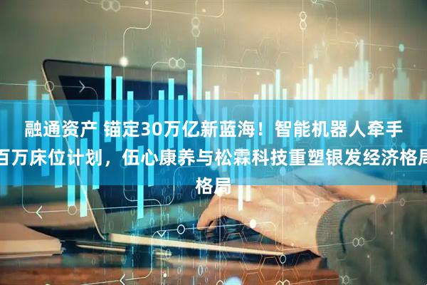 融通资产 锚定30万亿新蓝海！智能机器人牵手百万床位计划，伍心康养与松霖科技重塑银发经济格局