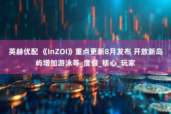 英赫优配 《InZOI》重点更新8月发布 开放新岛屿增加游泳等_度假_核心_玩家