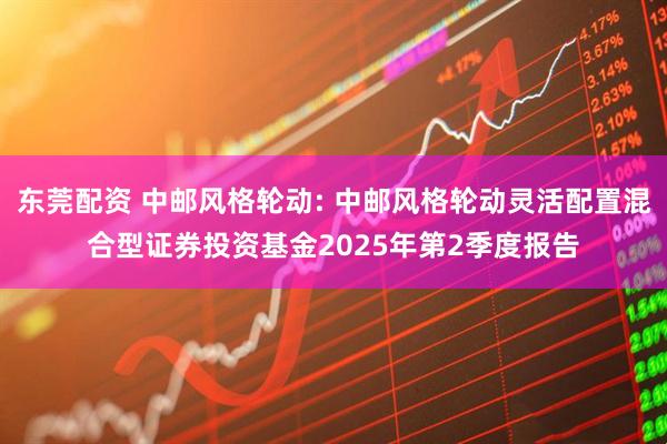 东莞配资 中邮风格轮动: 中邮风格轮动灵活配置混合型证券投资基金2025年第2季度报告