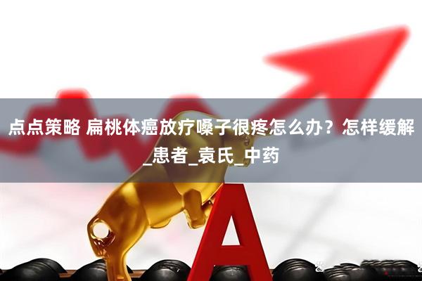 点点策略 扁桃体癌放疗嗓子很疼怎么办？怎样缓解_患者_袁氏_中药