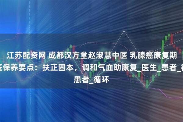 江苏配资网 成都汉方堂赵淑慧中医 乳腺癌康复期中医保养要点：扶正固本，调和气血助康复_医生_患者_循环