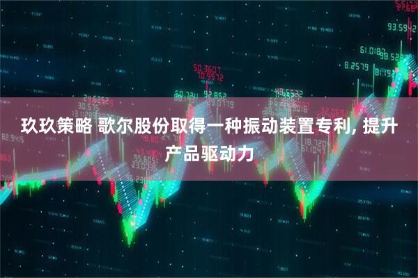 玖玖策略 歌尔股份取得一种振动装置专利, 提升产品驱动力