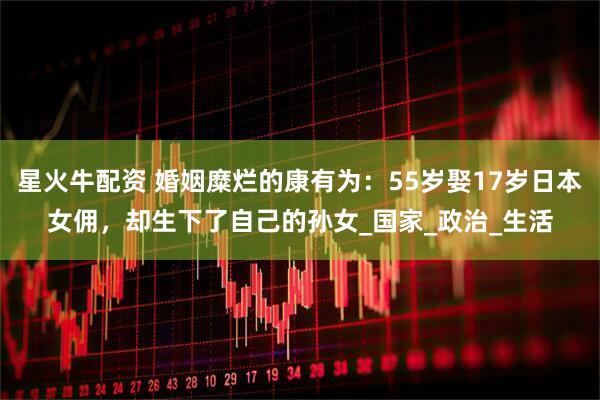 星火牛配资 婚姻糜烂的康有为：55岁娶17岁日本女佣，却生下了自己的孙女_国家_政治_生活