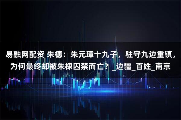 易融网配资 朱橞：朱元璋十九子，驻守九边重镇，为何最终却被朱棣囚禁而亡？_边疆_百姓_南京