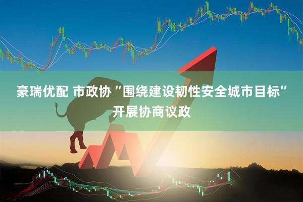 豪瑞优配 市政协“围绕建设韧性安全城市目标”开展协商议政