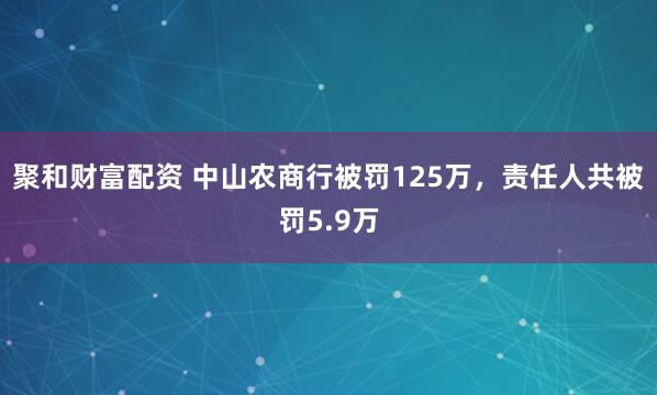 聚和财富配资 中山农商行被罚125万，责任人共被罚5.9万