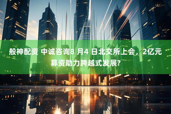 般神配资 中诚咨询8 月4 日北交所上会，2亿元募资助力跨越式发展?