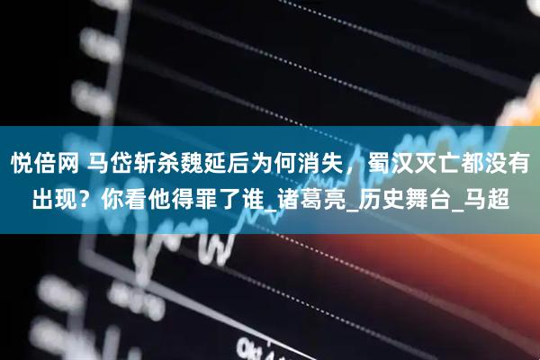 悦倍网 马岱斩杀魏延后为何消失，蜀汉灭亡都没有出现？你看他得罪了谁_诸葛亮_历史舞台_马超