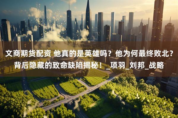 文商期货配资 他真的是英雄吗？他为何最终败北？背后隐藏的致命缺陷揭秘！_项羽_刘邦_战略