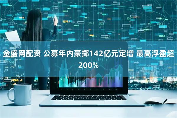 金盛网配资 公募年内豪掷142亿元定增 最高浮盈超200%