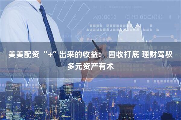 美美配资 “+”出来的收益： 固收打底 理财驾驭多元资产有术