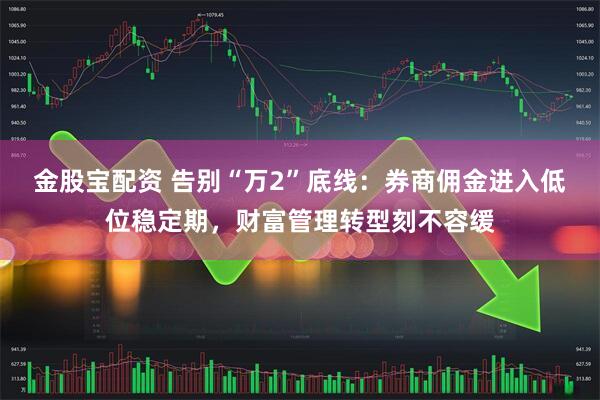 金股宝配资 告别“万2”底线：券商佣金进入低位稳定期，财富管理转型刻不容缓