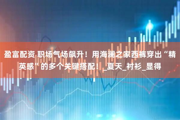 盈富配资 职场气场飙升！用海澜之家西裤穿出“精英感”的多个关键搭配！_夏天_衬衫_显得