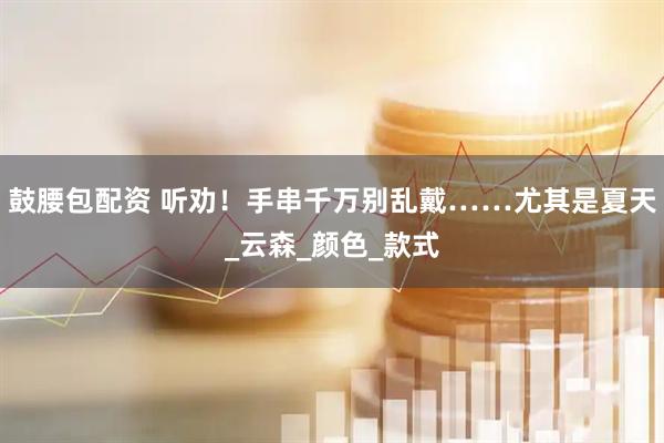 鼓腰包配资 听劝！手串千万别乱戴……尤其是夏天_云森_颜色_款式