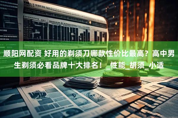 顺阳网配资 好用的剃须刀哪款性价比最高？高中男生剃须必看品牌十大排名！_性能_胡须_小适