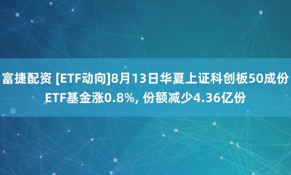 富捷配资 [ETF动向]8月13日华夏上证科创板50成份ETF基金涨0.8%, 份额减少4.36亿份
