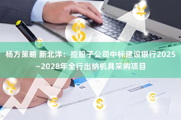 杨方策略 新北洋：控股子公司中标建设银行2025—2028年全行出纳机具采购项目
