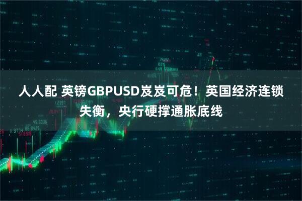 人人配 英镑GBPUSD岌岌可危！英国经济连锁失衡，央行硬撑通胀底线