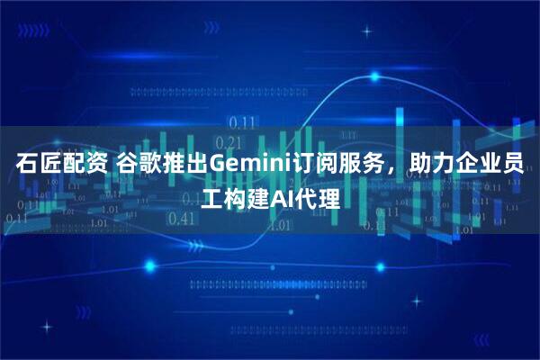 石匠配资 谷歌推出Gemini订阅服务，助力企业员工构建AI代理