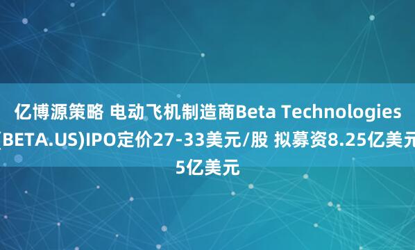 亿博源策略 电动飞机制造商Beta Technologies(BETA.US)IPO定价27-33美元/股 拟募资8.25亿美元