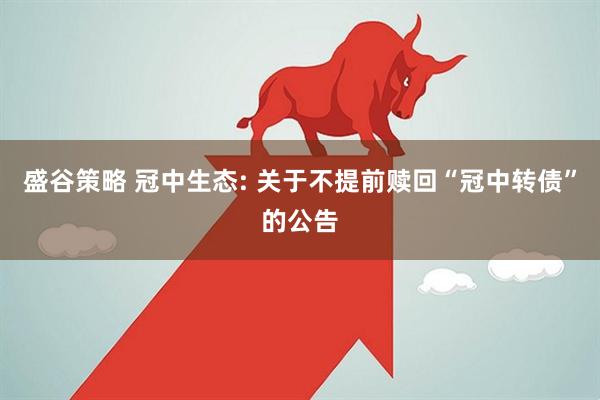 盛谷策略 冠中生态: 关于不提前赎回“冠中转债”的公告