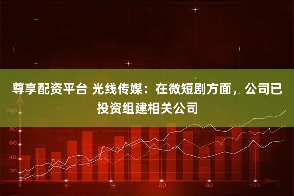 尊享配资平台 光线传媒：在微短剧方面，公司已投资组建相关公司