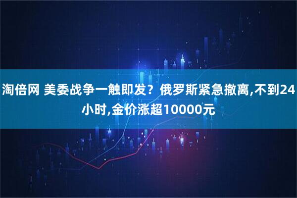 淘倍网 美委战争一触即发?俄罗斯紧急撤离,不到24小时,金价涨超10000元